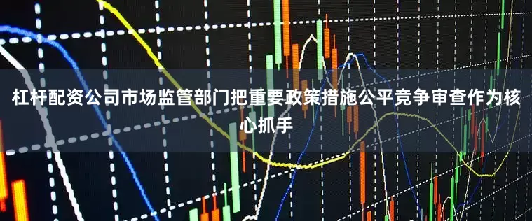 杠杆配资公司市场监管部门把重要政策措施公平竞争审查作为核心抓手