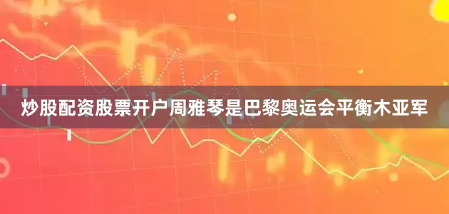 炒股配资股票开户周雅琴是巴黎奥运会平衡木亚军